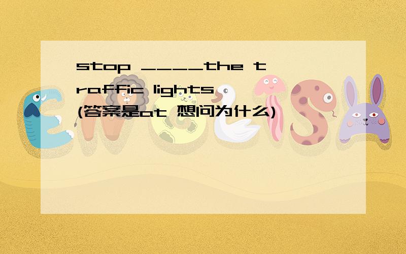 stop ____the traffic lights (答案是at 想问为什么)