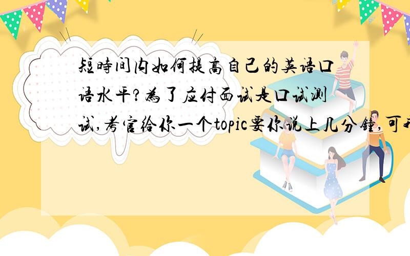 短时间内如何提高自己的英语口语水平?为了应付面试是口试测试,考官给你一个topic要你说上几分钟,可我的口语很烂,我该如何训练.要求不高,只要能说得较为流利,尽量少一点停顿就行了