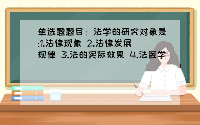 单选题题目：法学的研究对象是:1.法律现象 2.法律发展规律 3.法的实际效果 4.法医学