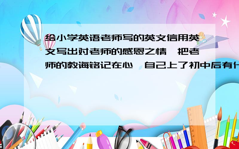 给小学英语老师写的英文信用英文写出对老师的感恩之情,把老师的教诲铭记在心,自己上了初中后有什么打算（目标）语法正确,单词用的准,不少于100个单词（尽量多点）.