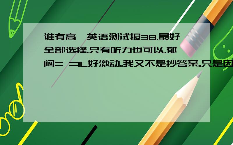 谁有高一英语测试报38.最好全部选择.只有听力也可以.郁闷= =1L好激动。我又不是抄答案。只是因为几周之前做了老师没给答案只能自己对答案改错。如果是抄答案我还不如抄同学的更快。上