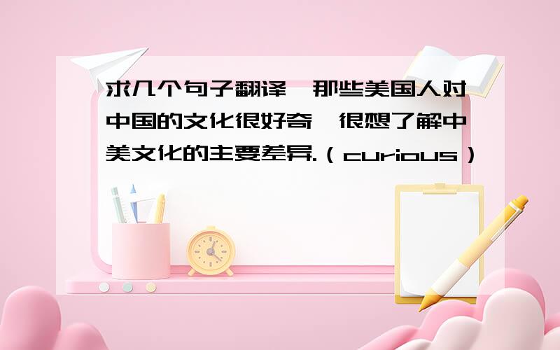 求几个句子翻译,那些美国人对中国的文化很好奇,很想了解中美文化的主要差异.（curious）