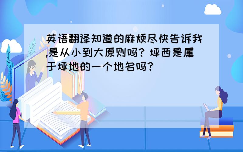 英语翻译知道的麻烦尽快告诉我,是从小到大原则吗？坪西是属于坪地的一个地名吗？