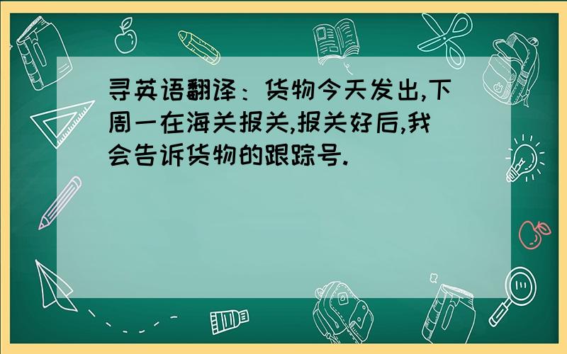 寻英语翻译：货物今天发出,下周一在海关报关,报关好后,我会告诉货物的跟踪号.