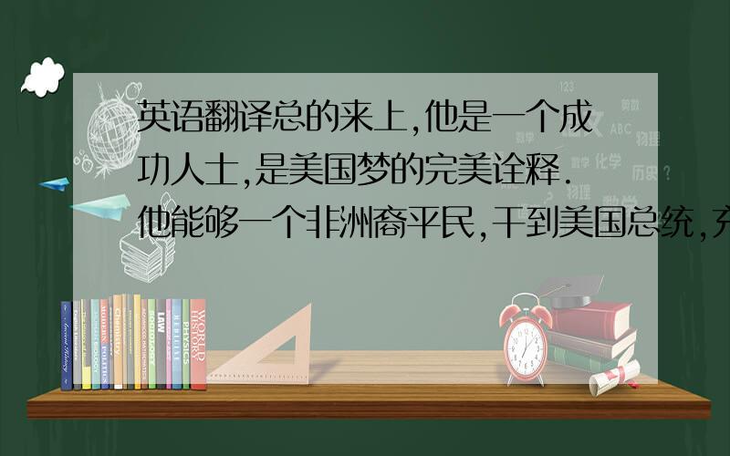 英语翻译总的来上,他是一个成功人士,是美国梦的完美诠释.他能够一个非洲裔平民,干到美国总统,充分体现了他的价值,他从小经历了很多磨难,又经历了很多挫折,包括种族歧视,但这些都没有