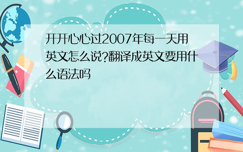 开开心心过2007年每一天用英文怎么说?翻译成英文要用什么语法吗