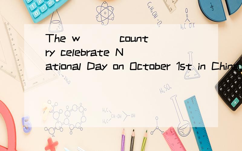 The w___ country celebrate National Day on October 1st in China.( 根据句意和首字母提示写出恰当的单词,每空一词.）