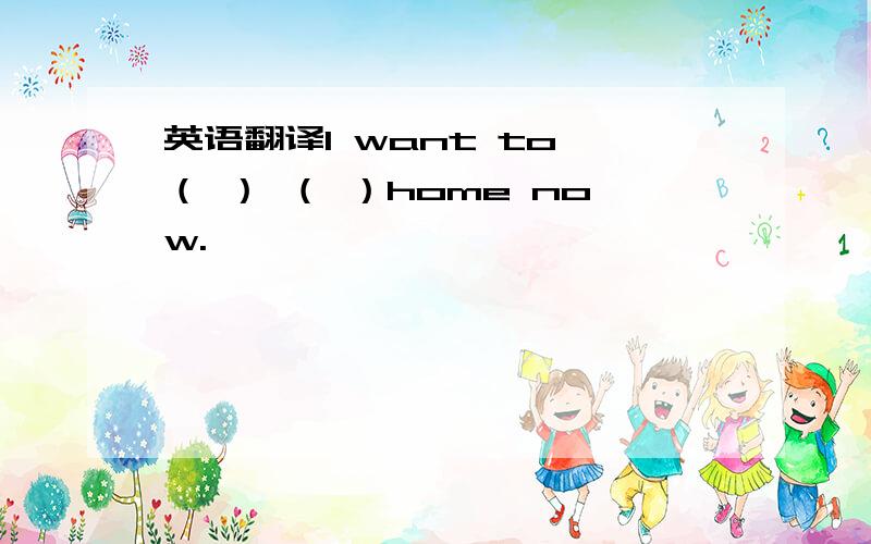 英语翻译I want to （ ） （ ）home now.