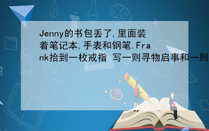 Jenny的书包丢了,里面装着笔记本,手表和钢笔.Frank拾到一枚戒指 写一则寻物启事和一则招领启事要用初一的知识写呀总共不少于八句卷子上就这两个条件