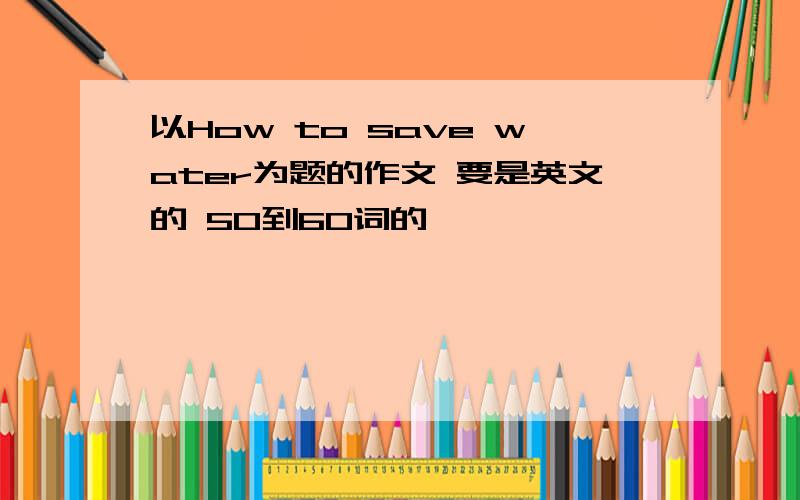 以How to save water为题的作文 要是英文的 50到60词的