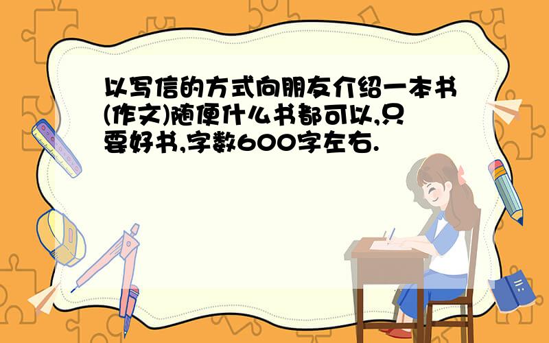 以写信的方式向朋友介绍一本书(作文)随便什么书都可以,只要好书,字数600字左右.