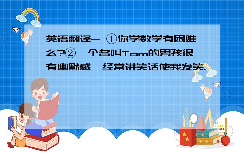 英语翻译- ①你学数学有困难么?②一个名叫Tom的男孩很有幽默感,经常讲笑话使我发笑.