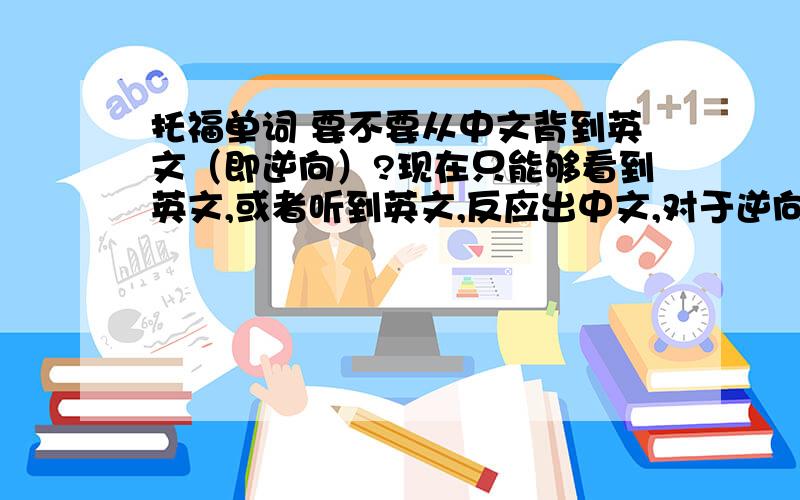 托福单词 要不要从中文背到英文（即逆向）?现在只能够看到英文,或者听到英文,反应出中文,对于逆向的话,要求需要多高呢