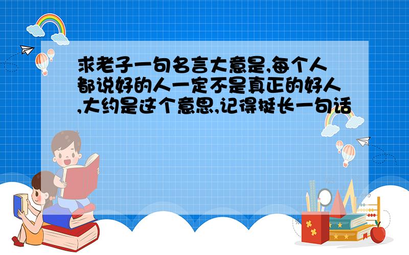 求老子一句名言大意是,每个人都说好的人一定不是真正的好人,大约是这个意思,记得挺长一句话