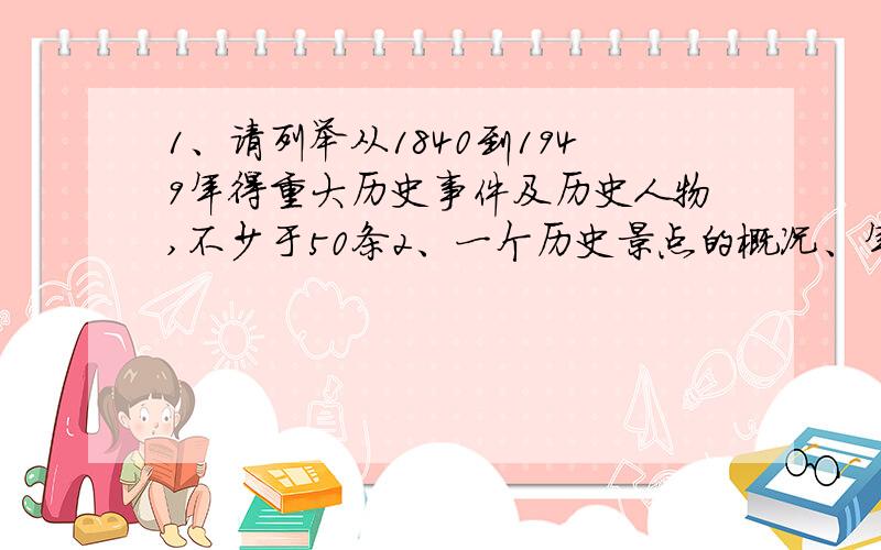 1、请列举从1840到1949年得重大历史事件及历史人物,不少于50条2、一个历史景点的概况、年代、人物、历史价值等,不少于1000字3、请选择一步有关历史的著作阅读,写出相关历史人物或历史事