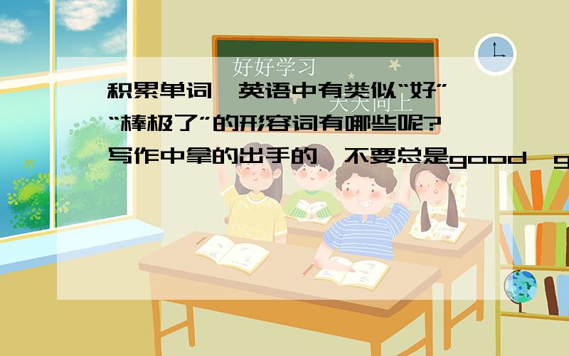 积累单词,英语中有类似“好”“棒极了”的形容词有哪些呢?写作中拿的出手的,不要总是good,great.