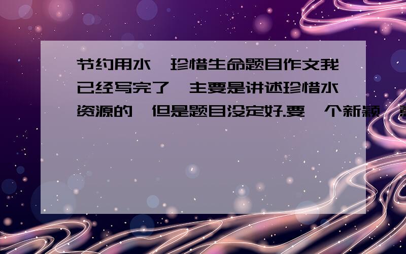 节约用水,珍惜生命题目作文我已经写完了,主要是讲述珍惜水资源的,但是题目没定好.要一个新颖、意味深长的好题目.越多越好.