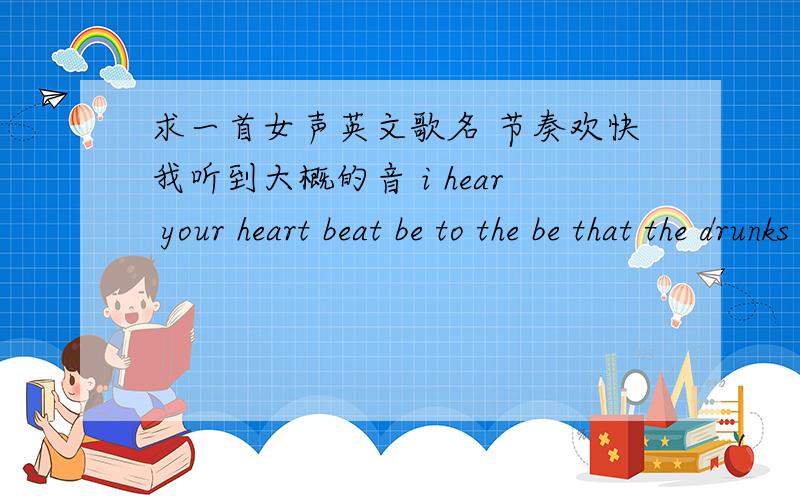 求一首女声英文歌名 节奏欢快我听到大概的音 i hear your heart beat be to the be that the drunks let‘s feel the most till the night god feel the die young in boys trouble the night take your hand and show you the why