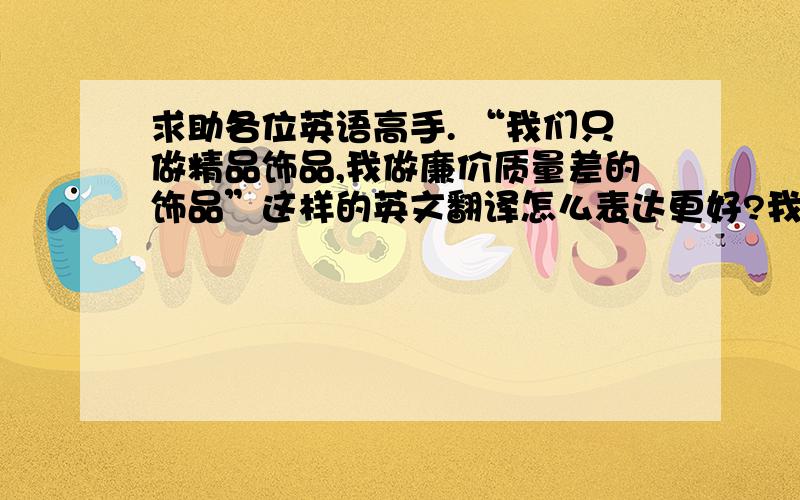 求助各位英语高手. “我们只做精品饰品,我做廉价质量差的饰品”这样的英文翻译怎么表达更好?我们只做精品饰品，我们不做廉价质量差的饰品之前写错了 不好意思  是不做质量差的  这样