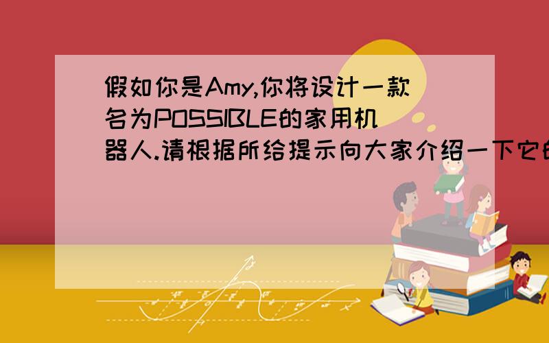 假如你是Amy,你将设计一款名为POSSIBLE的家用机器人.请根据所给提示向大家介绍一下它的功能.要求：不少于65个词.提示：1.对爷爷奶奶的帮助.2.对父母的帮助.3.对自己的帮助.要英文,不要太复