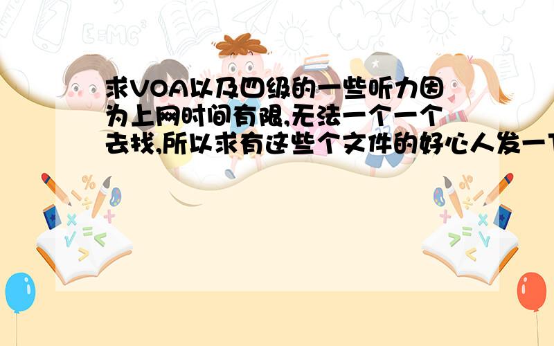 求VOA以及四级的一些听力因为上网时间有限,无法一个一个去找,所以求有这些个文件的好心人发一下给我!谢谢各位了!麻烦发到Francis1992@126.com