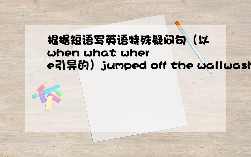 根据短语写英语特殊疑问句（以when what where引导的）jumped off the wallwashed his handsasked a question回答