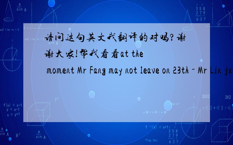 请问这句英文我翻译的对吗?谢谢大家!帮我看看at the moment Mr Fang may not leave on 23th - Mr Lin just having a meeting with Mr Fang so will know more in about 3 hours. 现在方先生可能在23号不能离开,因为林先生刚刚