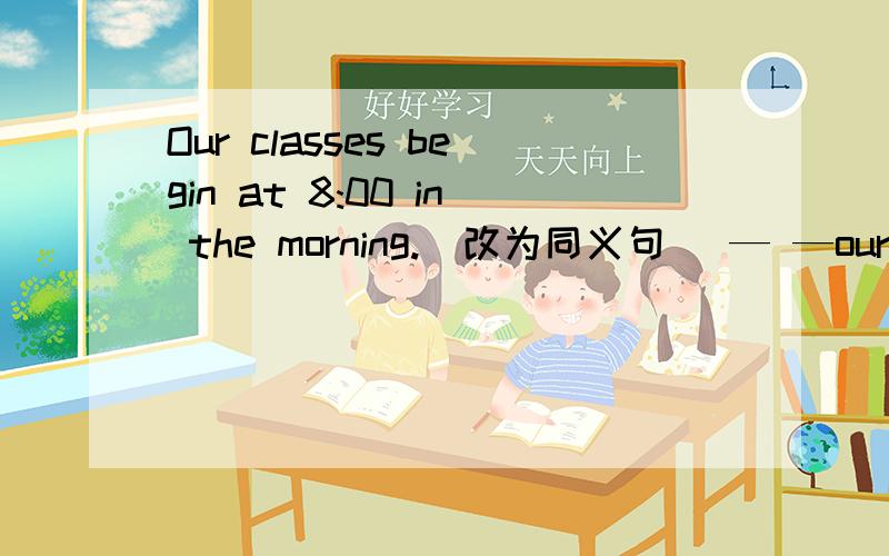 Our classes begin at 8:00 in the morning.（改为同义句） — —our classes at 8:00 a.m.