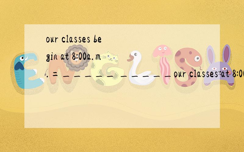 our classes begin at 8:00a.m.=_____ _____our classes at 8:00a.m.
