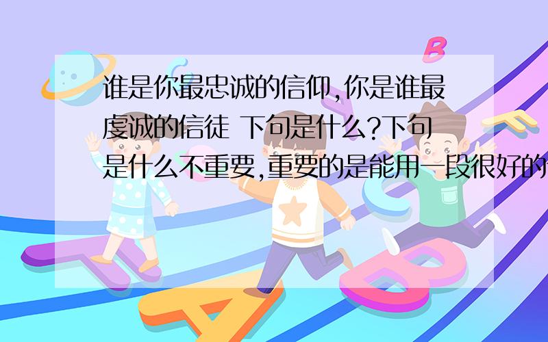 谁是你最忠诚的信仰,你是谁最虔诚的信徒 下句是什么?下句是什么不重要,重要的是能用一段很好的话把上面那句接下来,押韵就好,能抒情一点就更好了 我想了不到两年都没想好下句是什么,