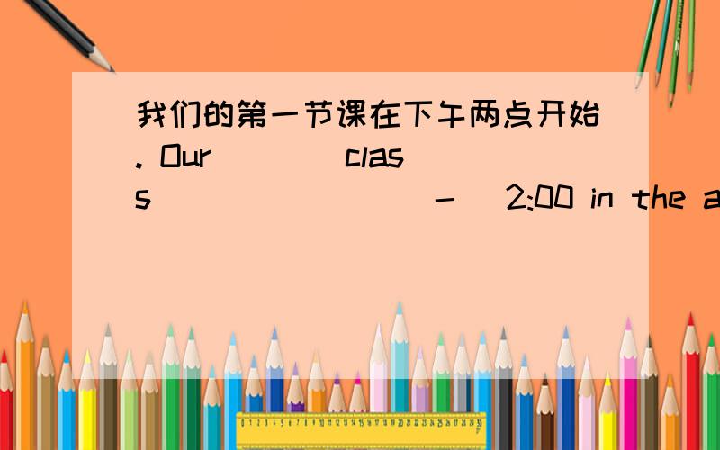 我们的第一节课在下午两点开始. Our ___ class_____ ___-_ 2:00 in the afternoon.我弟弟经常有许多问题.My brother often ___ ____ ___ question.好,加悬赏