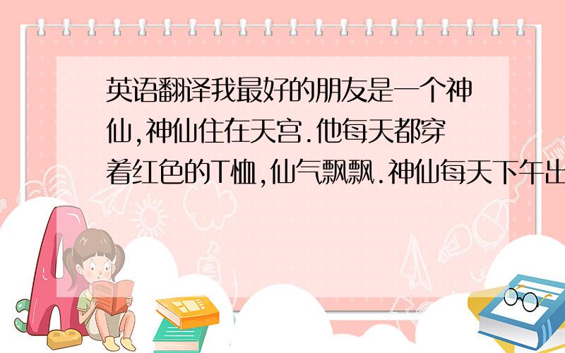 英语翻译我最好的朋友是一个神仙,神仙住在天宫.他每天都穿着红色的T恤,仙气飘飘.神仙每天下午出现在马路的一端,我在马路的另一端与他遥遥相望.他一定已经位列仙班了.他一袭红色衣杉