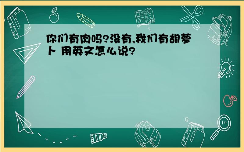 你们有肉吗?没有,我们有胡萝卜 用英文怎么说?