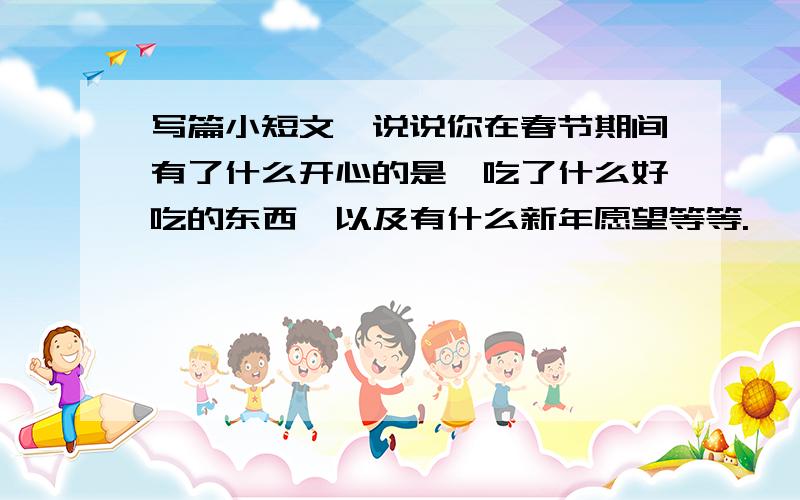 写篇小短文,说说你在春节期间有了什么开心的是,吃了什么好吃的东西,以及有什么新年愿望等等.