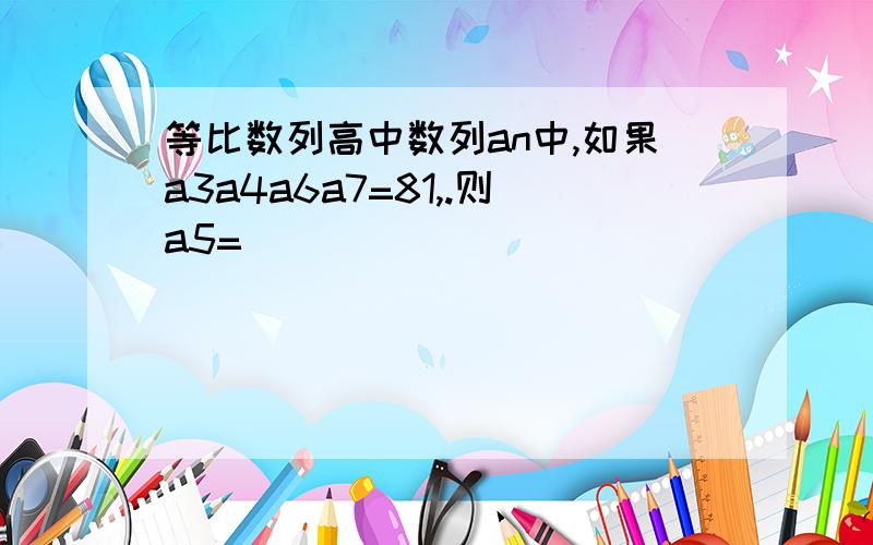 等比数列高中数列an中,如果a3a4a6a7=81,.则a5=