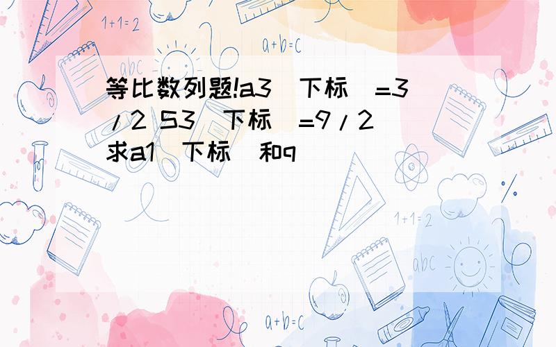 等比数列题!a3(下标)=3/2 S3(下标)=9/2 求a1(下标)和q