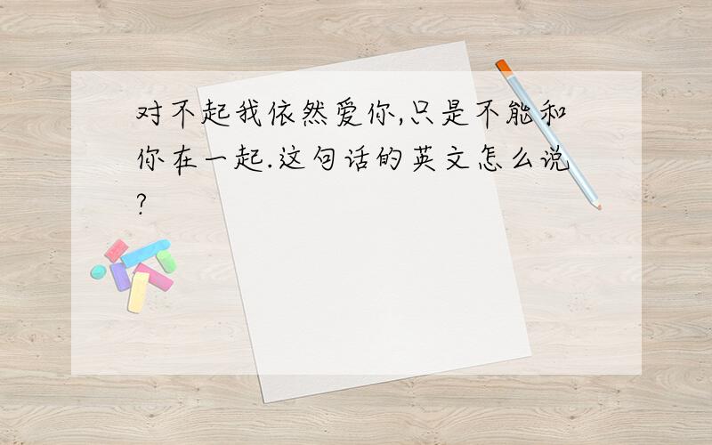 对不起我依然爱你,只是不能和你在一起.这句话的英文怎么说?