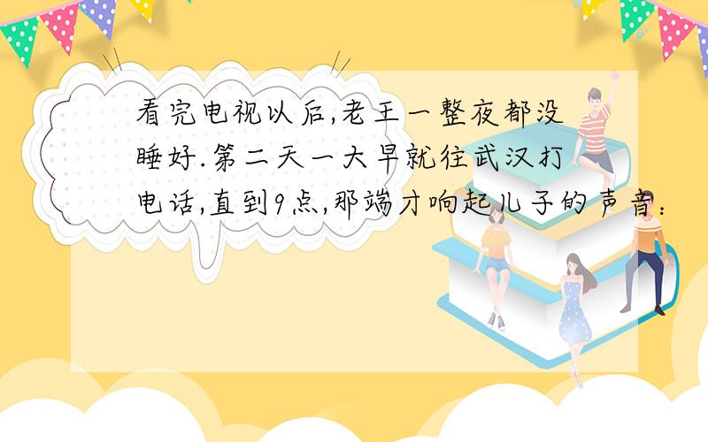 看完电视以后,老王一整夜都没睡好.第二天一大早就往武汉打电话,直到9点,那端才响起儿子的声音：“爸,什么事?”他连忙问：“昨晚的天气预报看了没有?寒流快到武汉了,厚衣服准备好了吗?