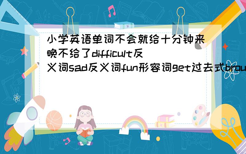 小学英语单词不会就给十分钟来晚不给了difficult反义词sad反义词fun形容词get过去式brought原形