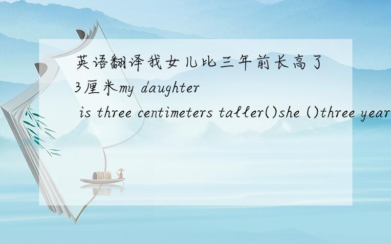 英语翻译我女儿比三年前长高了3厘米my daughter is three centimeters taller()she ()three years ago