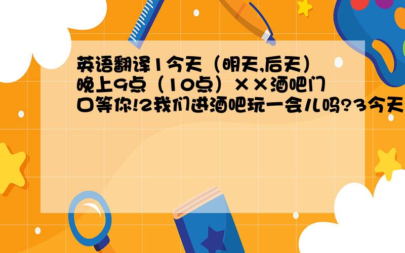 英语翻译1今天（明天,后天）晚上9点（10点）××酒吧门口等你!2我们进酒吧玩一会儿吗?3今天（明天,后天）晚上你有时间吗?4我们××酒吧见见面.