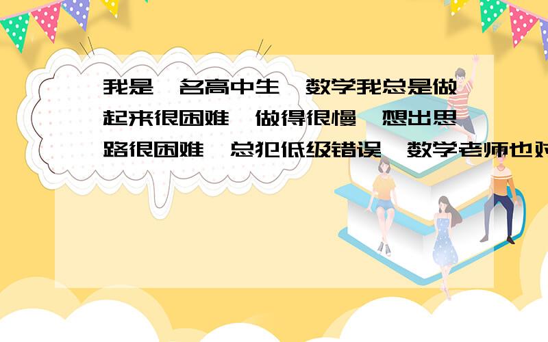 我是一名高中生,数学我总是做起来很困难,做得很慢,想出思路很困难,总犯低级错误,数学老师也对我失望,我该怎么办?