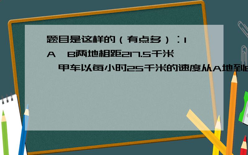 题目是这样的（有点多）：1、A、B两地相距217.5千米,甲车以每小时25千米的速度从A地到B地,1.5小时后,乙车从B地出发到A地,再过3小时两车还相距15千米.问：乙车每小时行多少千米?（要算式）2