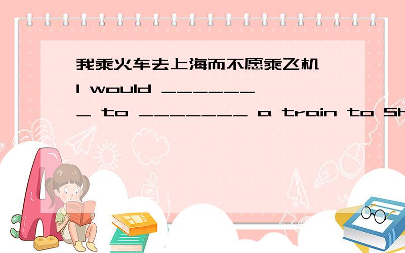 我乘火车去上海而不愿乘飞机 I would _______ to _______ a train to Shanghai rather than fly there.