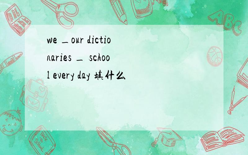 we _our dictionaries _ school every day 填什么