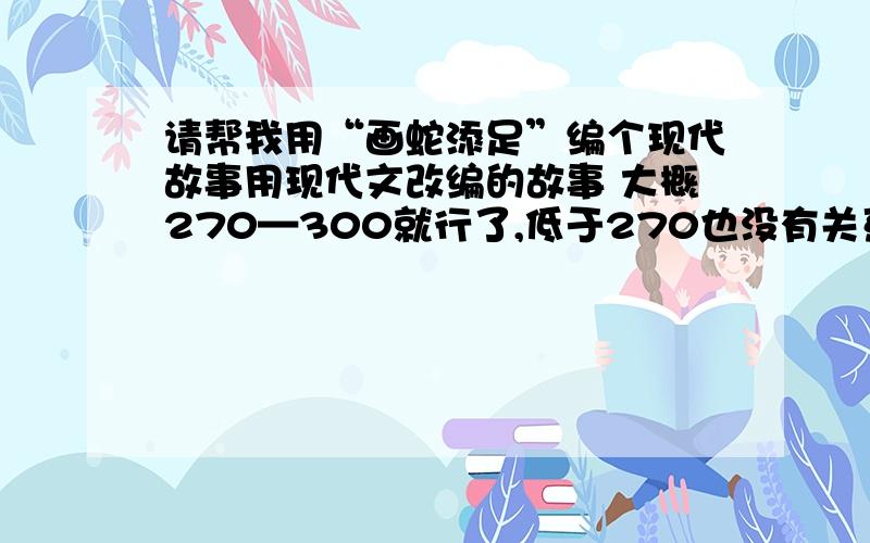 请帮我用“画蛇添足”编个现代故事用现代文改编的故事 大概270—300就行了,低于270也没有关系,但必须200子以上,