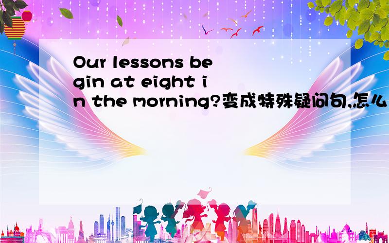 Our lessons begin at eight in the morning?变成特殊疑问句,怎么变,