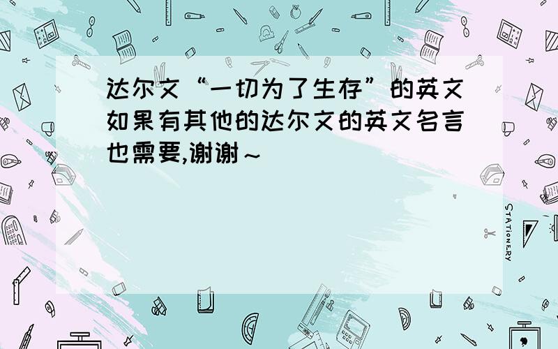 达尔文“一切为了生存”的英文如果有其他的达尔文的英文名言也需要,谢谢～