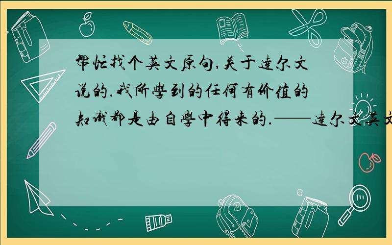 帮忙找个英文原句,关于达尔文说的.我所学到的任何有价值的知识都是由自学中得来的.——达尔文英文的原文是什么?