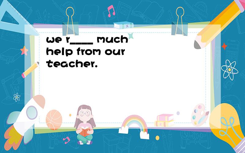 we r____ much help from our teacher.